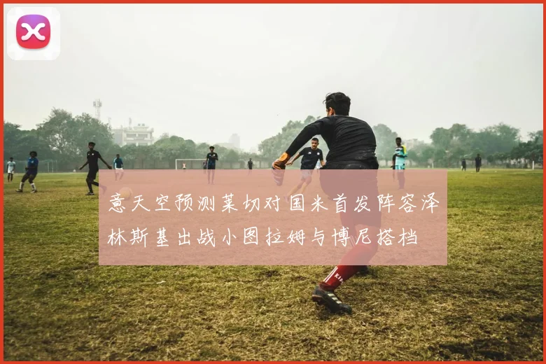 意天空预测莱切对国米首发阵容泽林斯基出战小图拉姆与博尼搭档