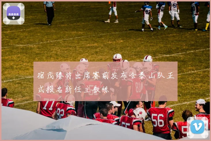 宿茂臻将出席赛前发布会泰山队正式报名新任主教练
