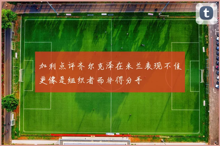 加利点评齐尔克泽在米兰表现不佳更像是组织者而非得分手