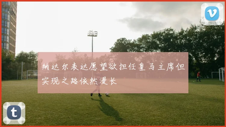 纳达尔表达愿望欲担任皇马主席但实现之路依然漫长