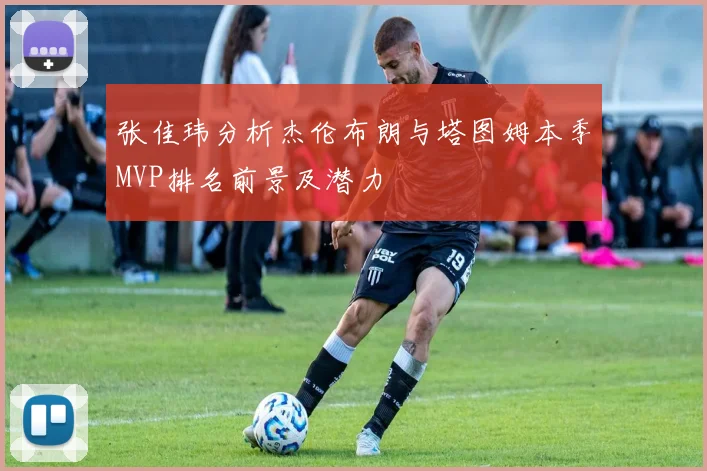 张佳玮分析杰伦布朗与塔图姆本季MVP排名前景及潜力
