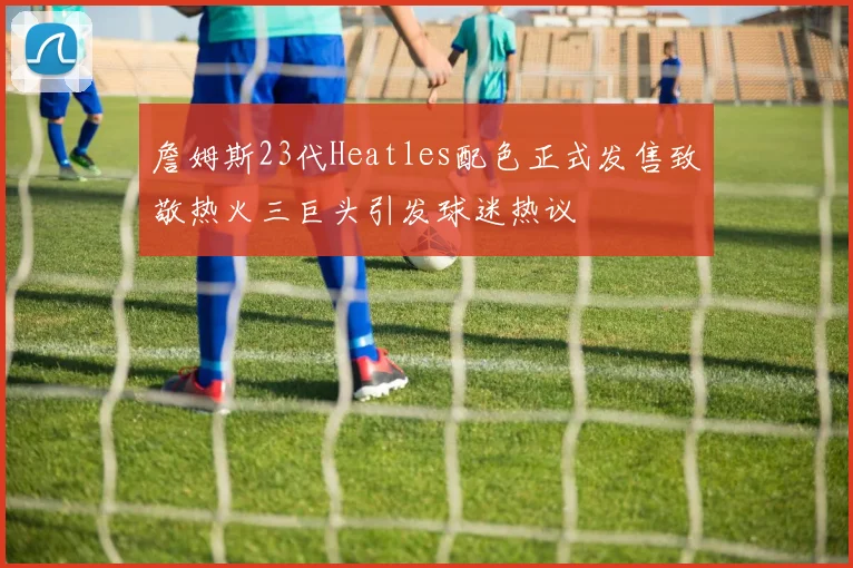 詹姆斯23代Heatles配色正式发售致敬热火三巨头引发球迷热议