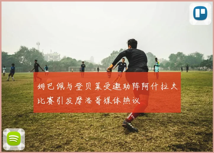 姆巴佩与登贝莱受邀助阵阿什拉夫比赛引发摩洛哥媒体热议