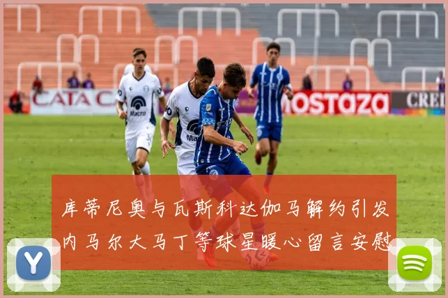 库蒂尼奥与瓦斯科达伽马解约引发内马尔大马丁等球星暖心留言安慰