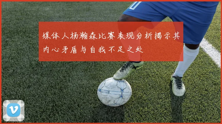 媒体人杨瀚森比赛表现分析揭示其内心矛盾与自我不足之处