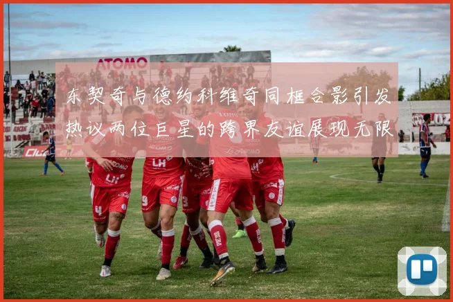 东契奇与德约科维奇同框合影引发热议两位巨星的跨界友谊展现无限魅力