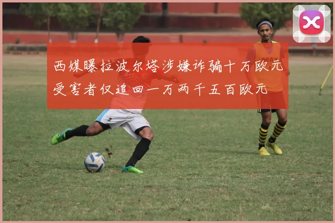西媒曝拉波尔塔涉嫌诈骗十万欧元受害者仅追回一万两千五百欧元