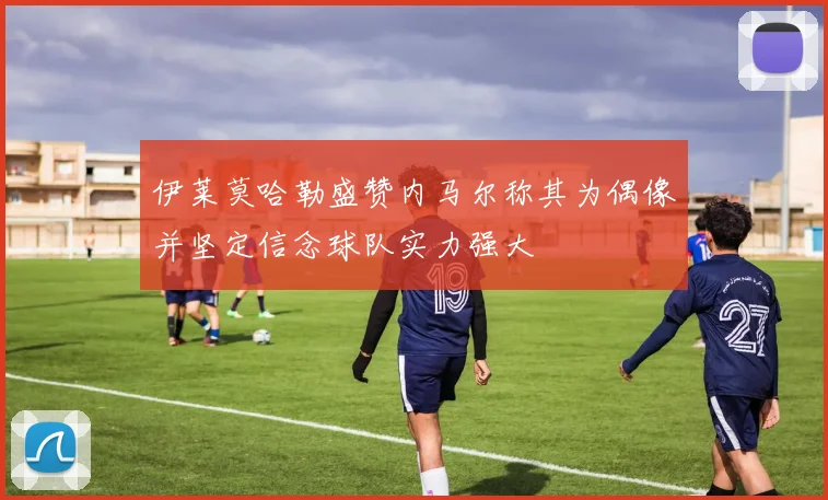伊莱莫哈勒盛赞内马尔称其为偶像并坚定信念球队实力强大