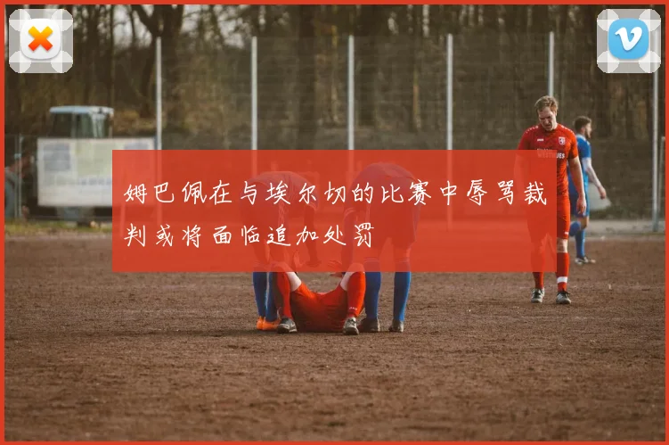 姆巴佩在与埃尔切的比赛中辱骂裁判或将面临追加处罚