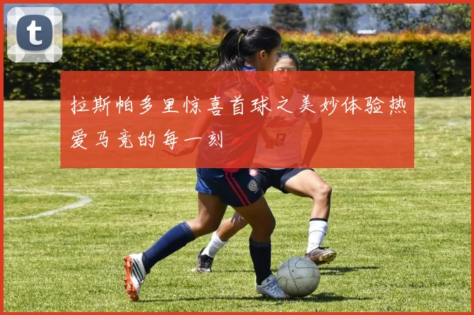拉斯帕多里惊喜首球之美妙体验热爱马竞的每一刻