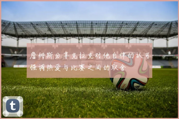 詹姆斯分享克拉克对他自律的认可强调热爱与比赛之间的取舍