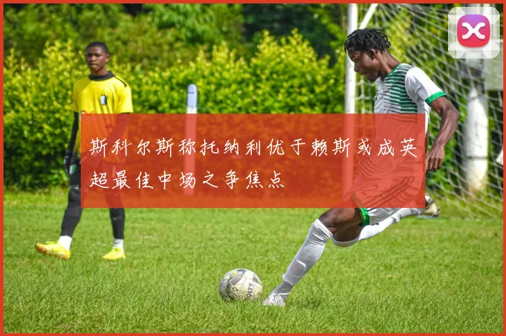 斯科尔斯称托纳利优于赖斯或成英超最佳中场之争焦点