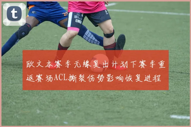 欧文本赛季无缘复出计划下赛季重返赛场ACL撕裂伤势影响恢复进程