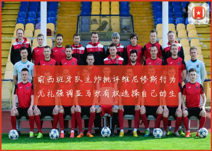 前西班牙队主帅批评维尼修斯行为无礼强调亚马尔有权选择自己的生活方式