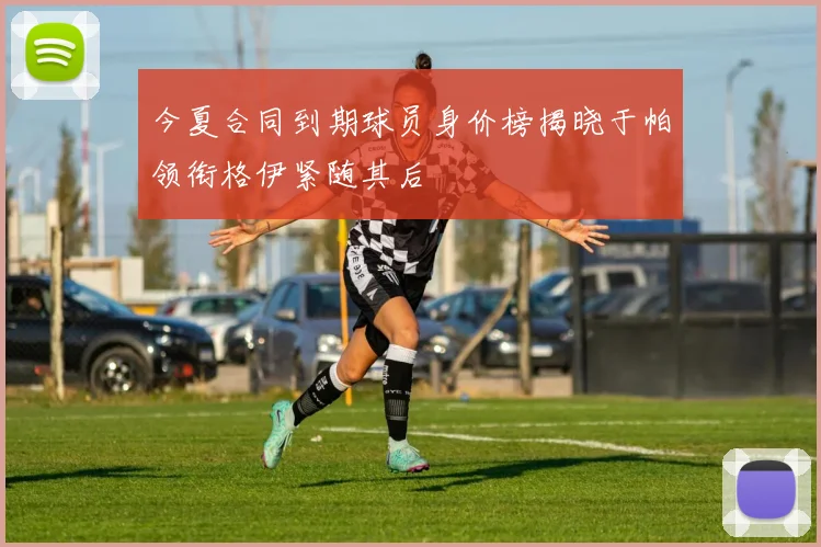 今夏合同到期球员身价榜揭晓于帕领衔格伊紧随其后