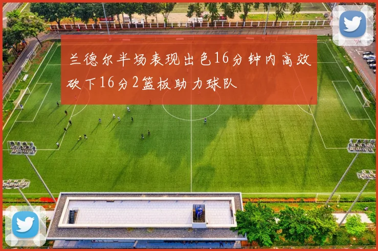 兰德尔半场表现出色16分钟内高效砍下16分2篮板助力球队