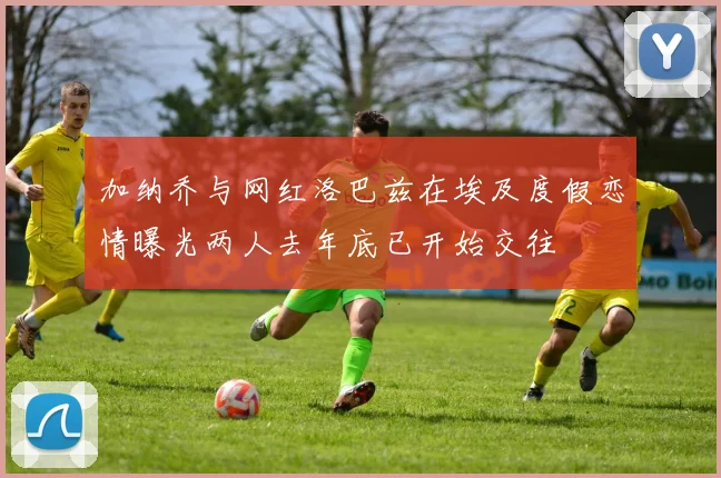 加纳乔与网红洛巴兹在埃及度假恋情曝光两人去年底已开始交往