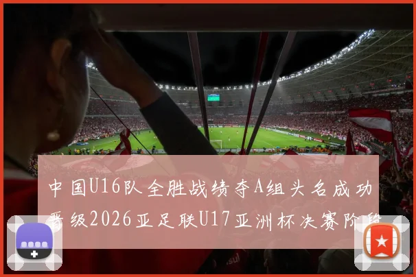 中国U16队全胜战绩夺A组头名成功晋级2026亚足联U17亚洲杯决赛阶段