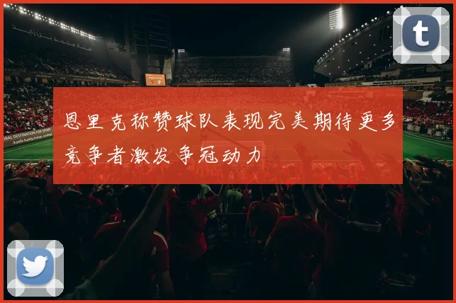 恩里克称赞球队表现完美期待更多竞争者激发争冠动力