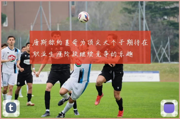 唐斯称约基奇为顶尖大个子期待在职业生涯阶段继续竞争的乐趣