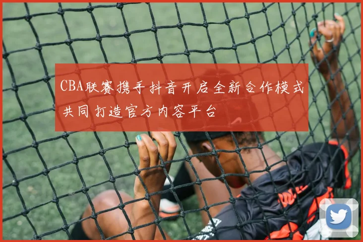 CBA联赛携手抖音开启全新合作模式共同打造官方内容平台