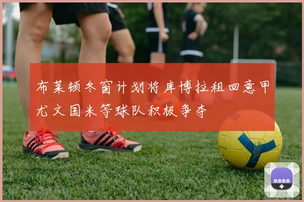布莱顿冬窗计划将库博拉租回意甲尤文国米等球队积极争夺