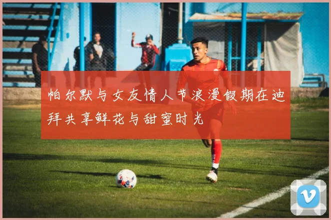 帕尔默与女友情人节浪漫假期在迪拜共享鲜花与甜蜜时光