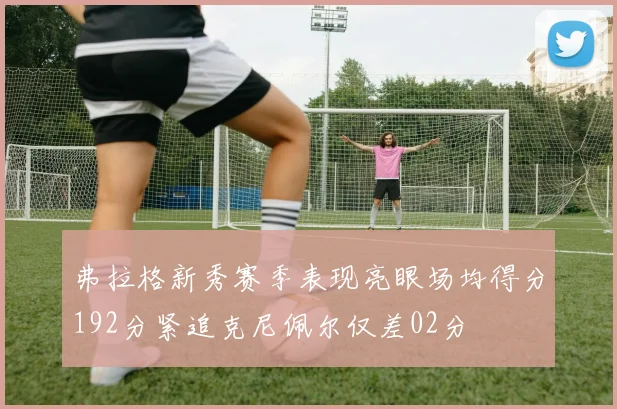 弗拉格新秀赛季表现亮眼场均得分192分紧追克尼佩尔仅差02分