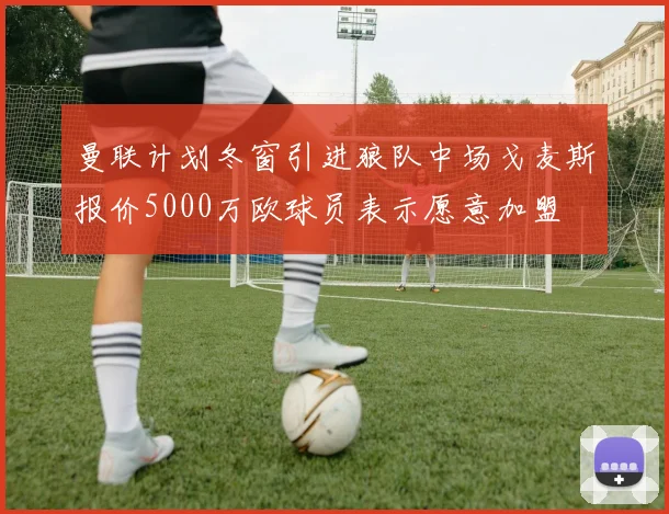 曼联计划冬窗引进狼队中场戈麦斯报价5000万欧球员表示愿意加盟