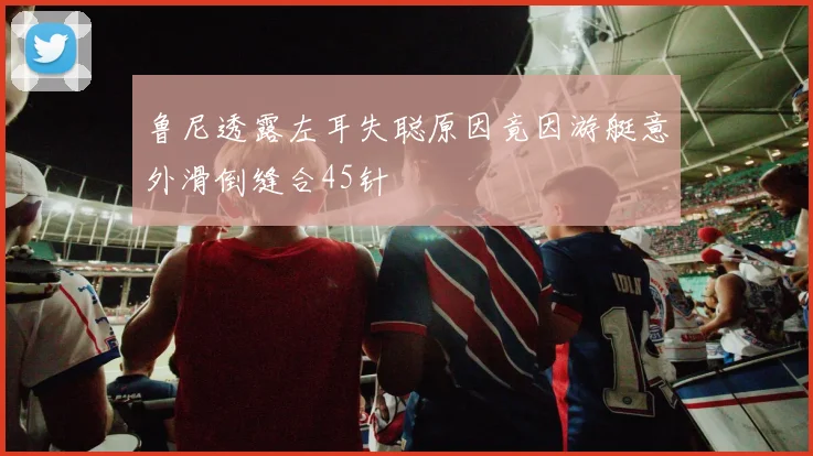 鲁尼透露左耳失聪原因竟因游艇意外滑倒缝合45针