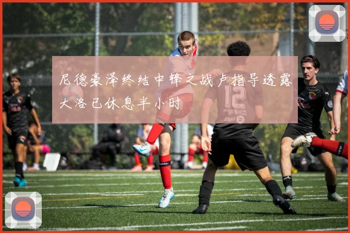 尼德豪泽终结中锋之战卢指导透露大洛已休息半小时