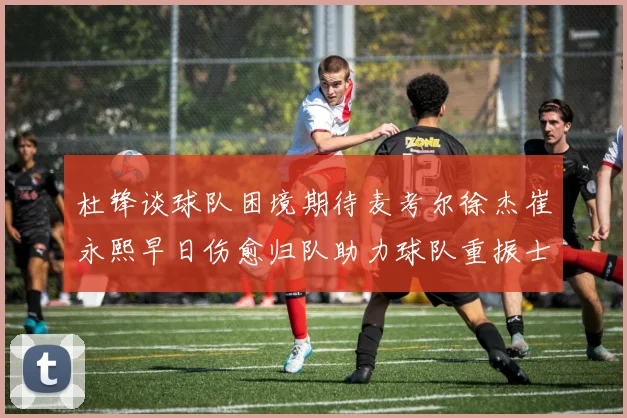 杜锋谈球队困境期待麦考尔徐杰崔永熙早日伤愈归队助力球队重振士气