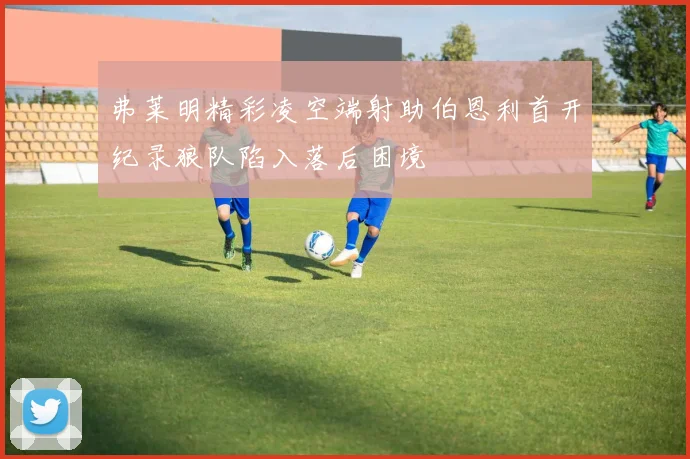 弗莱明精彩凌空端射助伯恩利首开纪录狼队陷入落后困境