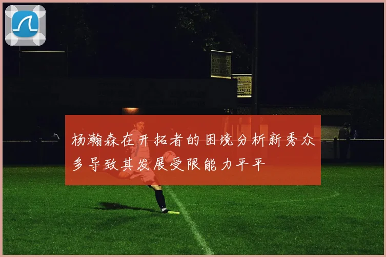 杨瀚森在开拓者的困境分析新秀众多导致其发展受限能力平平