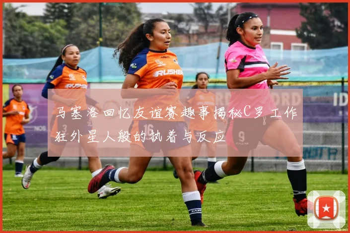 马塞洛回忆友谊赛趣事揭秘C罗工作狂外星人般的执着与反应