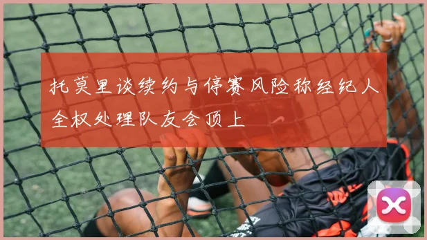 托莫里谈续约与停赛风险称经纪人全权处理队友会顶上