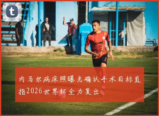 内马尔病床照曝光确认手术目标直指2026世界杯全力复出