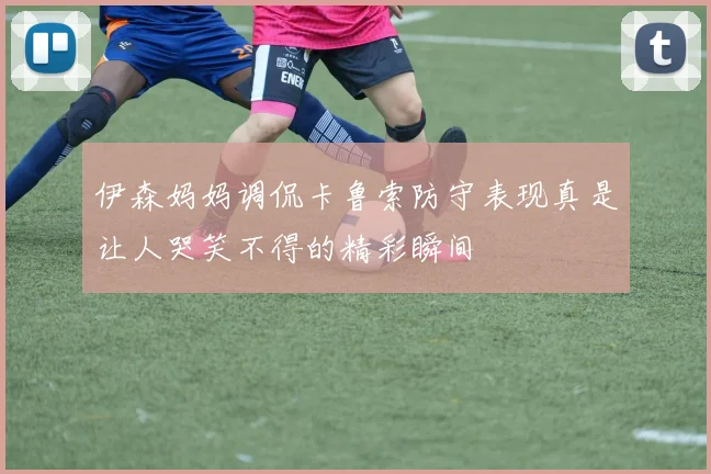 伊森妈妈调侃卡鲁索防守表现真是让人哭笑不得的精彩瞬间